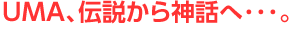 UMA、伝説から神話へ・・・。